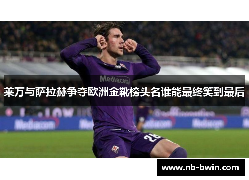 莱万与萨拉赫争夺欧洲金靴榜头名谁能最终笑到最后