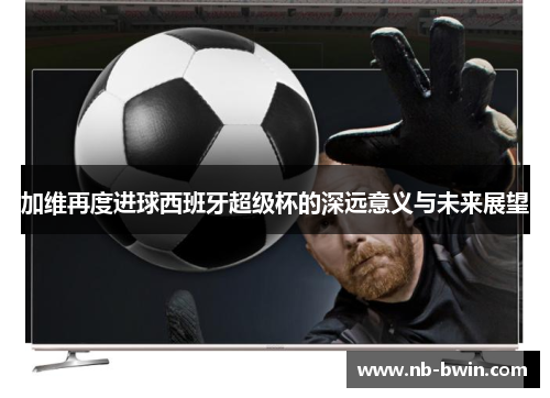 加维再度进球西班牙超级杯的深远意义与未来展望