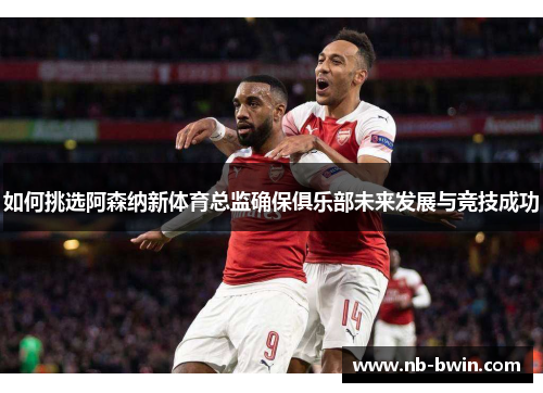 如何挑选阿森纳新体育总监确保俱乐部未来发展与竞技成功