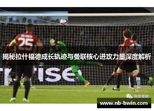 揭秘拉什福德成长轨迹与曼联核心进攻力量深度解析