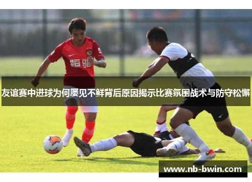 友谊赛中进球为何屡见不鲜背后原因揭示比赛氛围战术与防守松懈