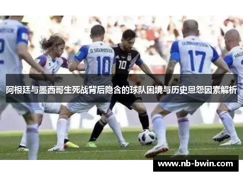 阿根廷与墨西哥生死战背后隐含的球队困境与历史恩怨因素解析