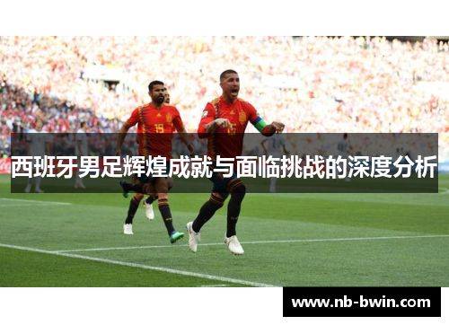 西班牙男足辉煌成就与面临挑战的深度分析