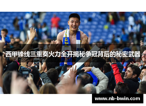 西甲锋线三重奏火力全开揭秘争冠背后的秘密武器
